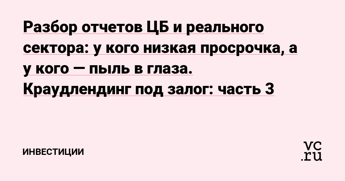 Разбор отчетов ЦБ и реального сектора: у кого низкая просрочка, а у кого — пыль в глаза. Краудлендинг под залог: часть 3