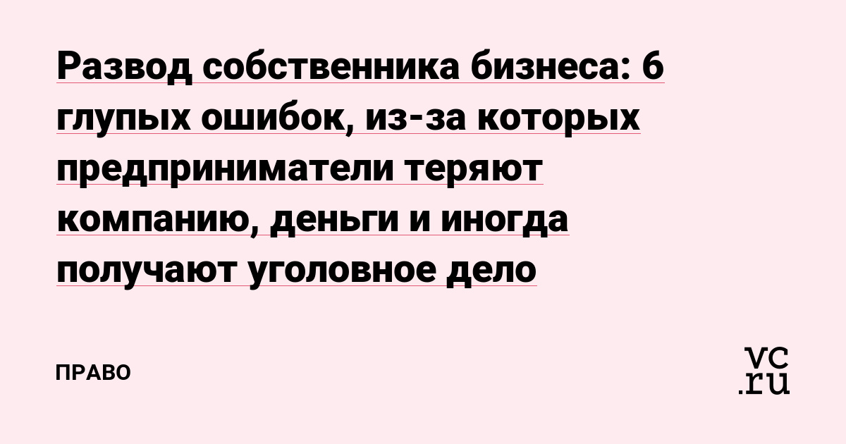 Развод собственника бизнеса: 6 глупых ошибок, из-за которых предприниматели теряют компанию, деньги и иногда получают уголовное дело