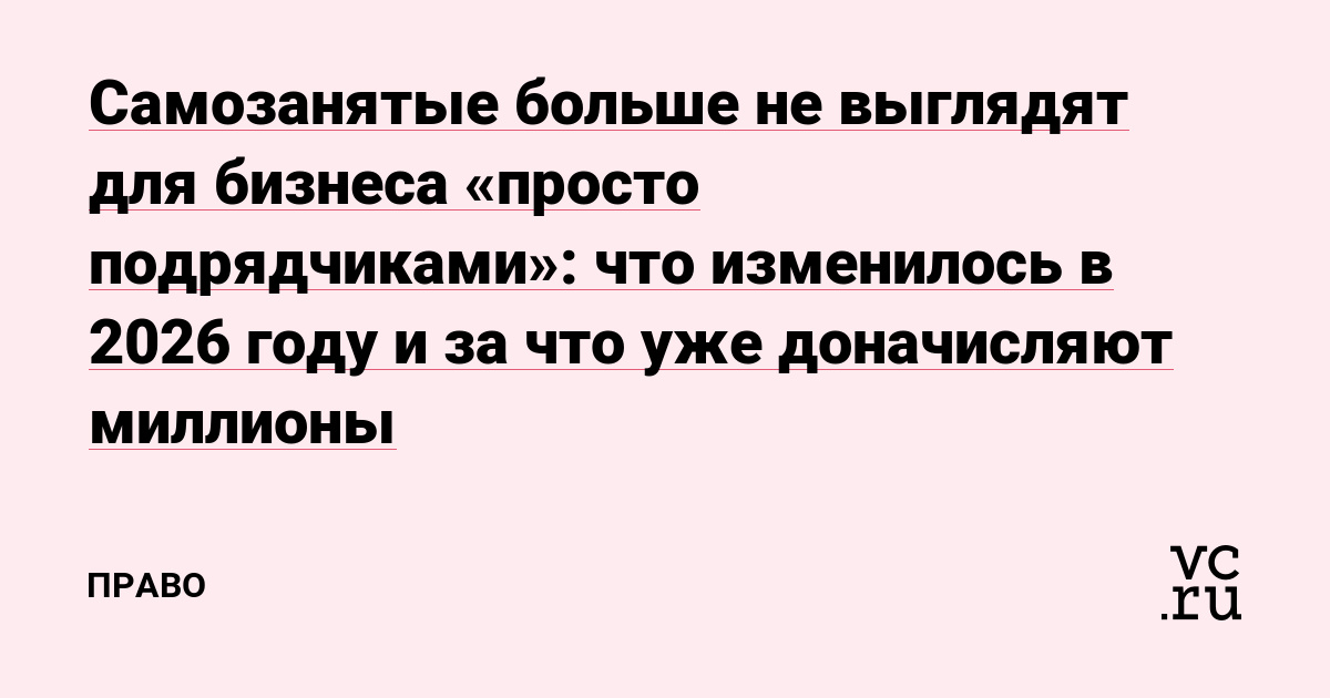 Самозанятые больше не выглядят для бизнеса «просто подрядчиками»: что изменилось в 2026 году и за что уже доначисляют миллионы