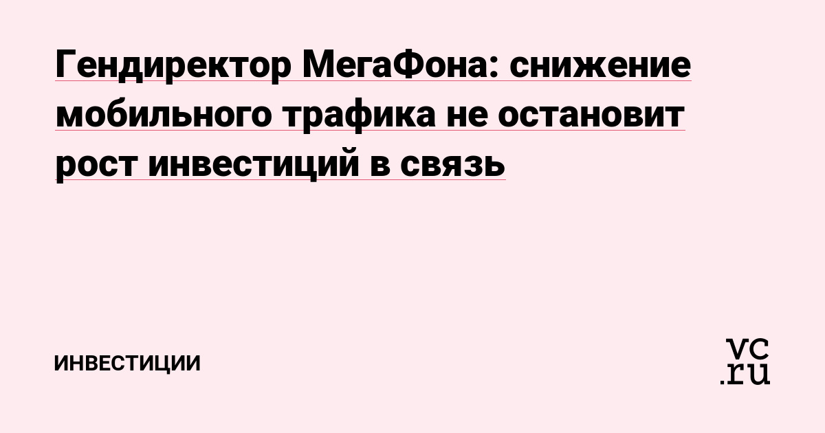 Гендиректор МегаФона: снижение мобильного трафика не остановит рост инвестиций в связь